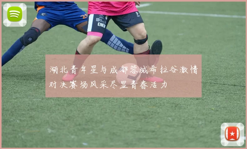 湖北青年星与成都蓉城希拉谷激情对决赛场风采尽显青春活力