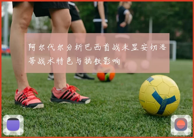 阿尔代尔分析巴西首战未显安切洛蒂战术特色与执教影响