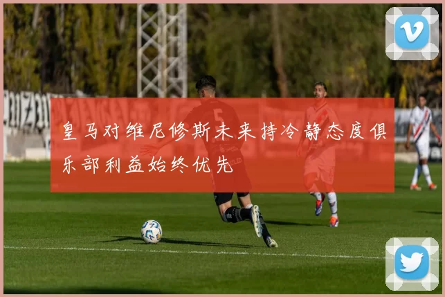 皇马对维尼修斯未来持冷静态度俱乐部利益始终优先