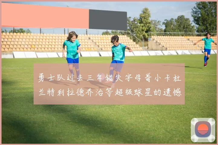 勇士队过去三年错失字母哥小卡杜兰特利拉德乔治等超级球星的遗憾回顾