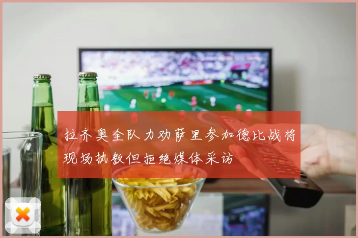 拉齐奥全队力劝萨里参加德比战将现场执教但拒绝媒体采访