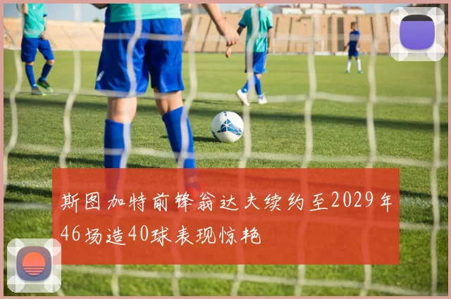 斯图加特前锋翁达夫续约至2029年46场造40球表现惊艳