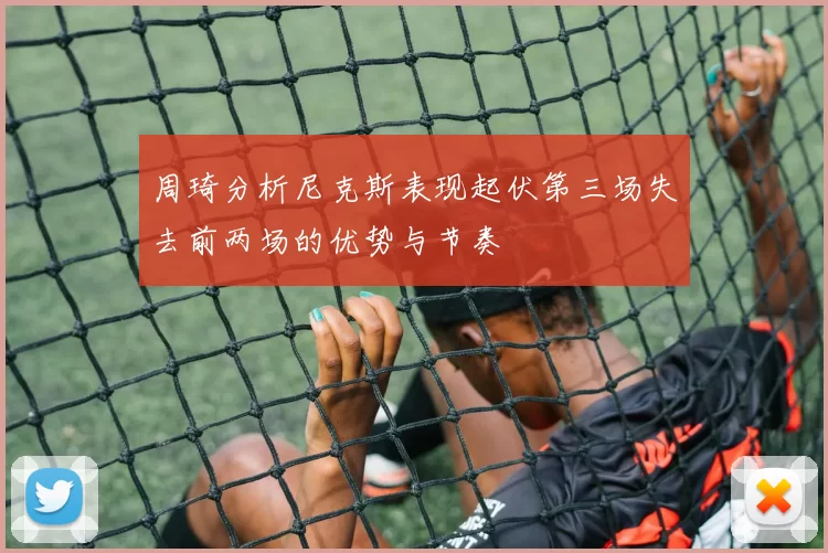 周琦分析尼克斯表现起伏第三场失去前两场的优势与节奏