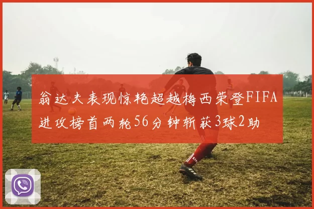 翁达夫表现惊艳超越梅西荣登FIFA进攻榜首两轮56分钟斩获3球2助
