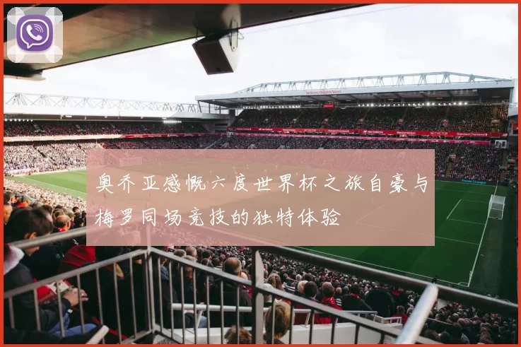 奥乔亚感慨六度世界杯之旅自豪与梅罗同场竞技的独特体验