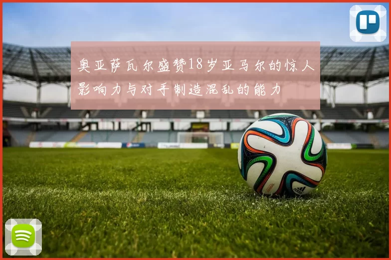 奥亚萨瓦尔盛赞18岁亚马尔的惊人影响力与对手制造混乱的能力