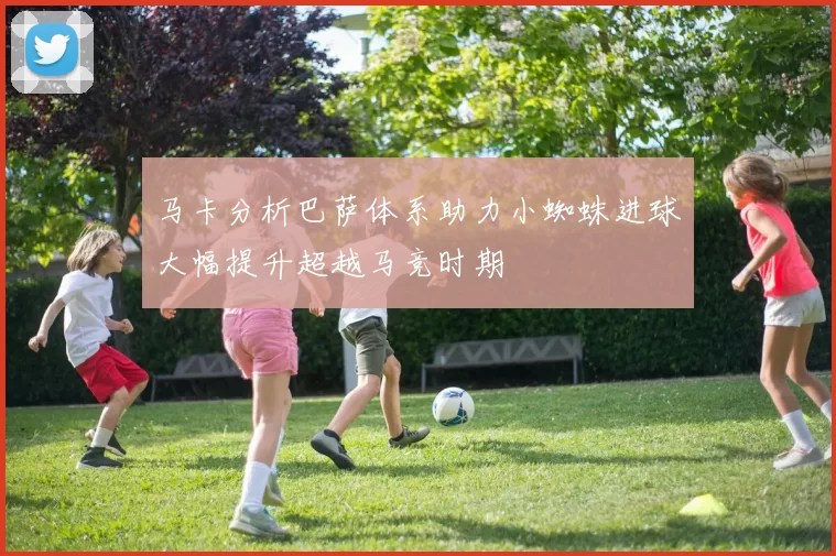 马卡分析巴萨体系助力小蜘蛛进球大幅提升超越马竞时期