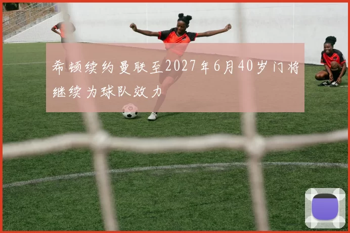 希顿续约曼联至2027年6月40岁门将继续为球队效力