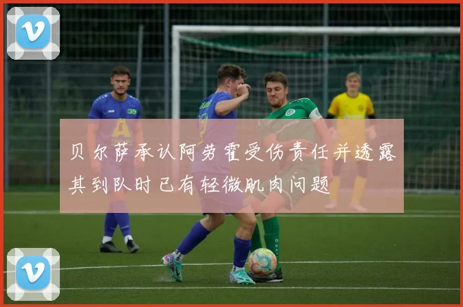 贝尔萨承认阿劳霍受伤责任并透露其到队时已有轻微肌肉问题