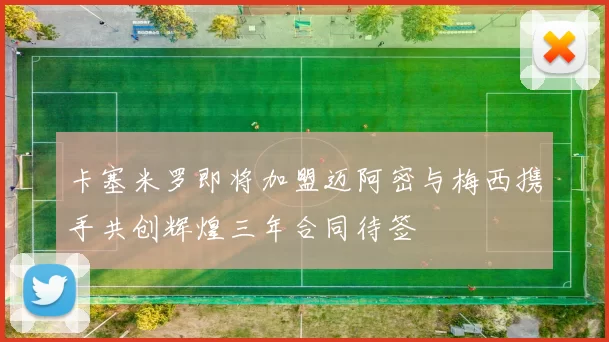 卡塞米罗即将加盟迈阿密与梅西携手共创辉煌三年合同待签