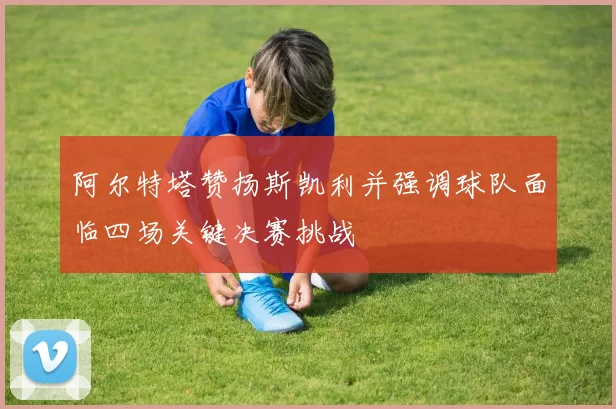 阿尔特塔赞扬斯凯利并强调球队面临四场关键决赛挑战