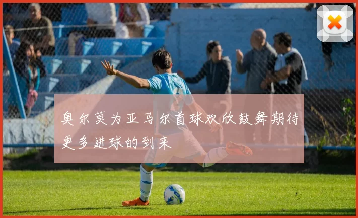 奥尔莫为亚马尔首球欢欣鼓舞期待更多进球的到来
