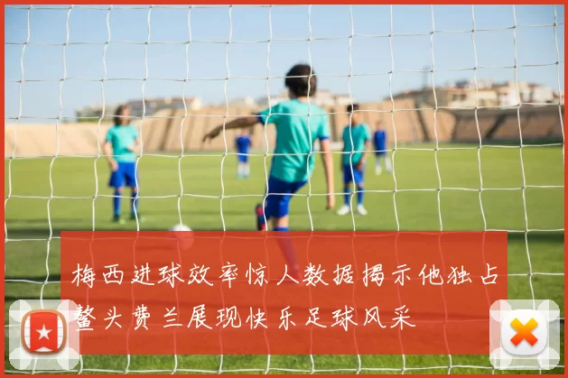 梅西进球效率惊人数据揭示他独占鳌头费兰展现快乐足球风采