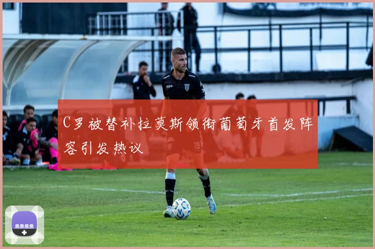 C罗被替补拉莫斯领衔葡萄牙首发阵容引发热议