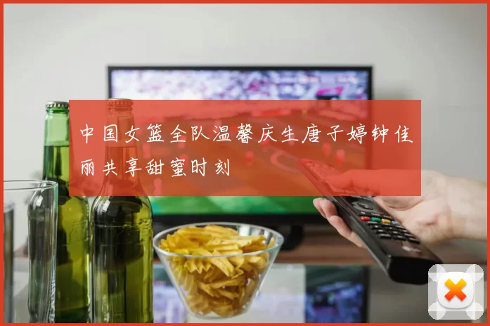 中国女篮全队温馨庆生唐子婷钟佳丽共享甜蜜时刻
