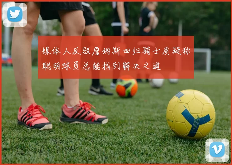 媒体人反驳詹姆斯回归骑士质疑称聪明球员总能找到解决之道