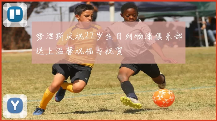 努涅斯庆祝27岁生日利物浦俱乐部送上温馨祝福与祝贺