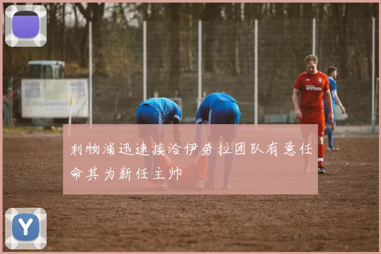 利物浦迅速接洽伊劳拉团队有意任命其为新任主帅
