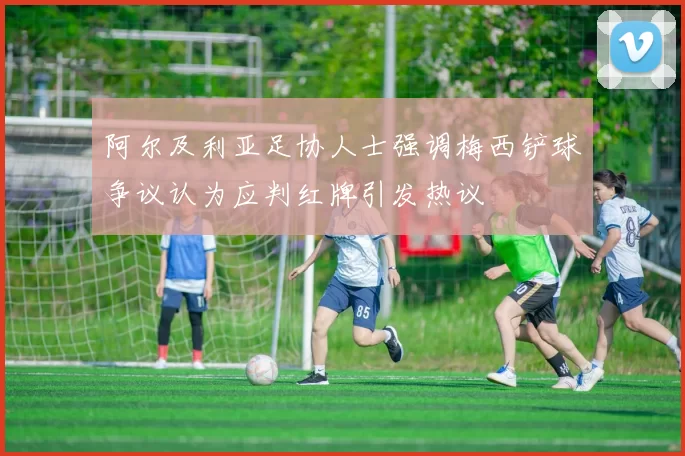 阿尔及利亚足协人士强调梅西铲球争议认为应判红牌引发热议