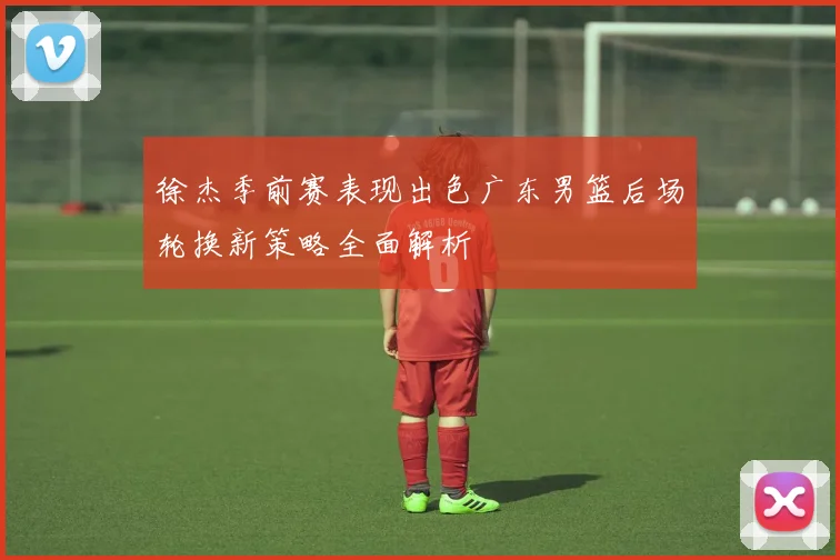 徐杰季前赛表现出色广东男篮后场轮换新策略全面解析